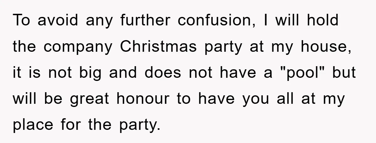 To avoid any further confusion, I will hold the company Christmas party at my house, it is not big and does not have a "pool" but will be great honour...