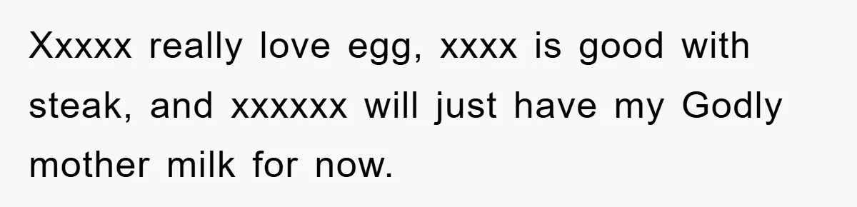 Xxxxx really love egg, xxxx is good with steak, and xxxxxx will just have my Godly mother milk for now.