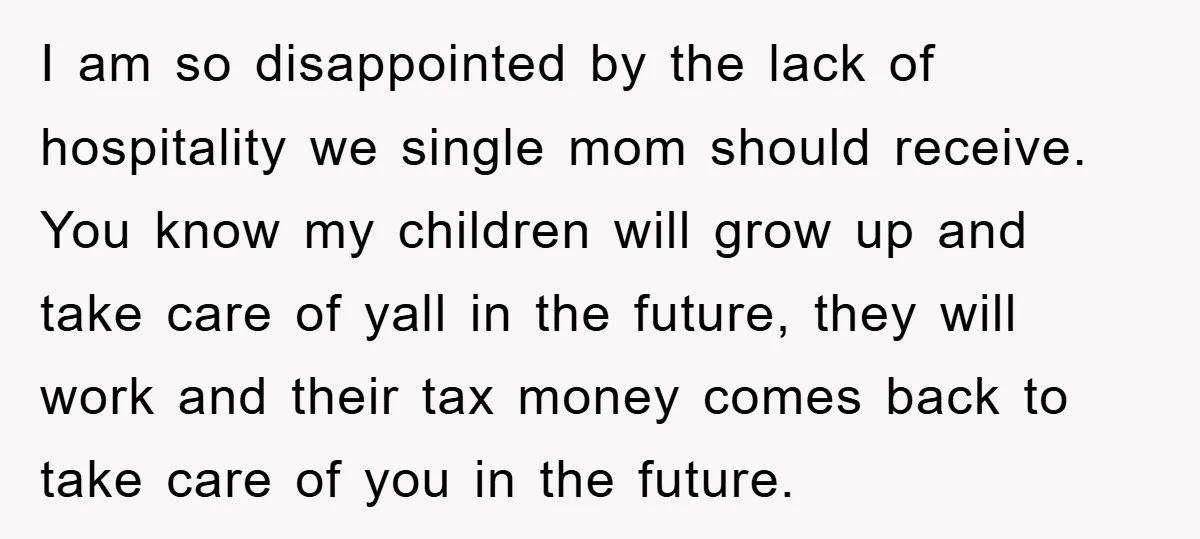 I am so disappointed by the lack of hospitality we single mom should receive. You know my children will grow up and take care of yall in the future, they...