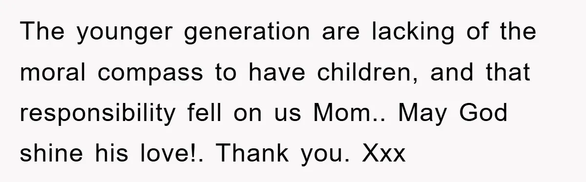 The younger generation are lacking of the moral compass to have children, and that responsibility fell on us Mom.. May God shine his love!. Thank you. Xxx