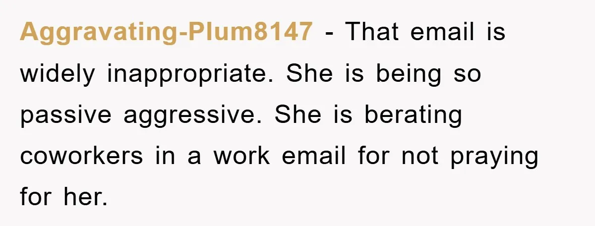 Aggravating-Plum8147 − That email is widely inappropriate. She is being so passive aggressive. She is berating coworkers in a work email for not praying for her.