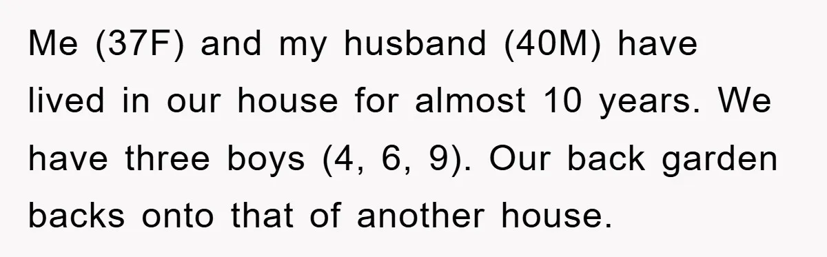 Me (37F) and my husband (40M) have lived in our house for almost 10 years. We have three boys (4, 6, 9). Our back garden backs onto that of another...