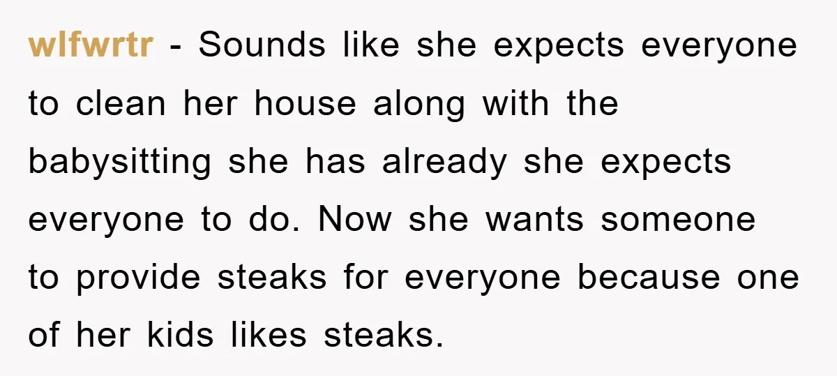 wlfwrtr − Sounds like she expects everyone to clean her house along with the babysitting she has already she expects everyone to do. Now she wants someone to provide steaks...