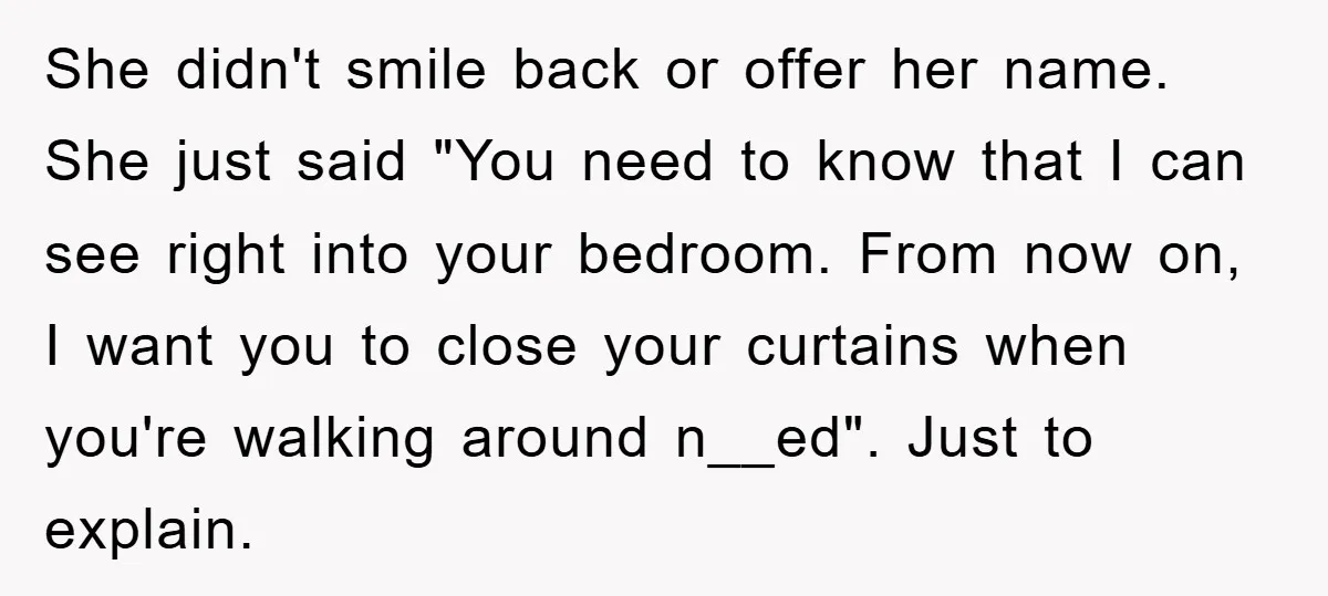 She didn't smile back or offer her name. She just said "You need to know that I can see right into your bedroom. From now on, I want you to...