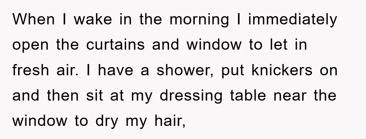 When I wake in the morning I immediately open the curtains and window to let in fresh air. I have a shower, put knickers on and then sit at my...
