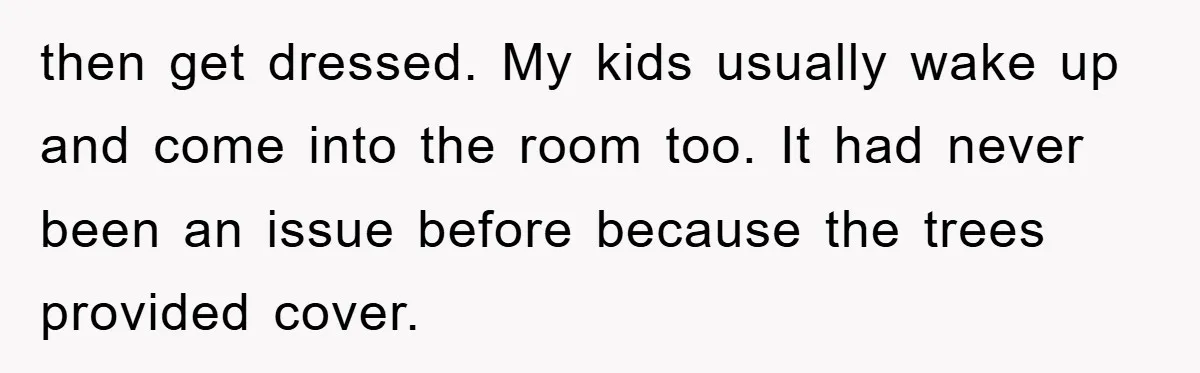 then get dressed. My kids usually wake up and come into the room too. It had never been an issue before because the trees provided cover.