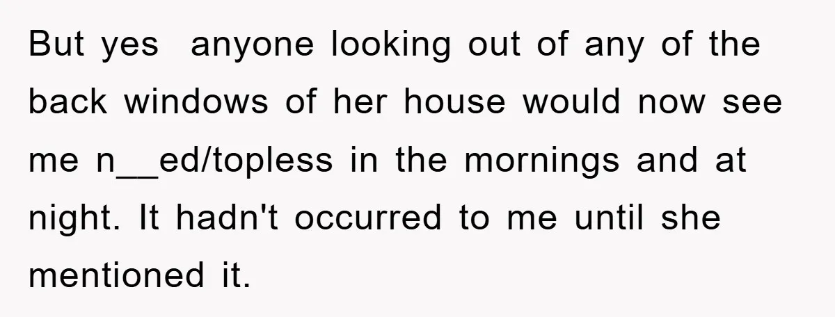 But yes anyone looking out of any of the back windows of her house would now see me n__ed/topless in the mornings and at night. It hadn't occurred to me...