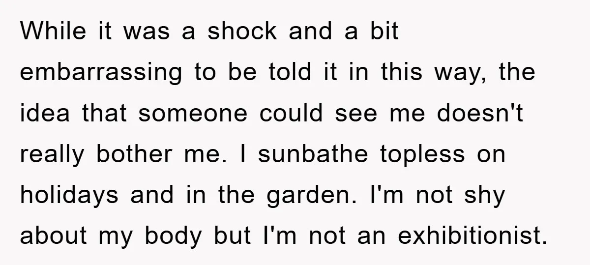 While it was a shock and a bit embarrassing to be told it in this way, the idea that someone could see me doesn't really bother me. I sunbathe topless...