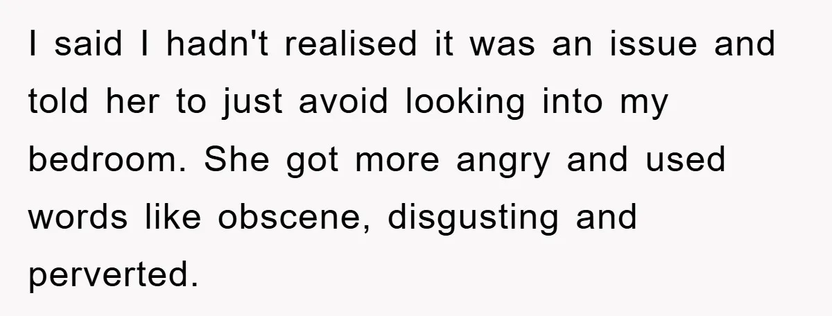 I said I hadn't realised it was an issue and told her to just avoid looking into my bedroom. She got more angry and used words like obscene, disgusting and...