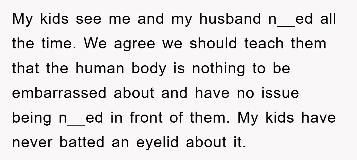 My kids see me and my husband n__ed all the time. We agree we should teach them that the human body is nothing to be embarrassed about and have no...