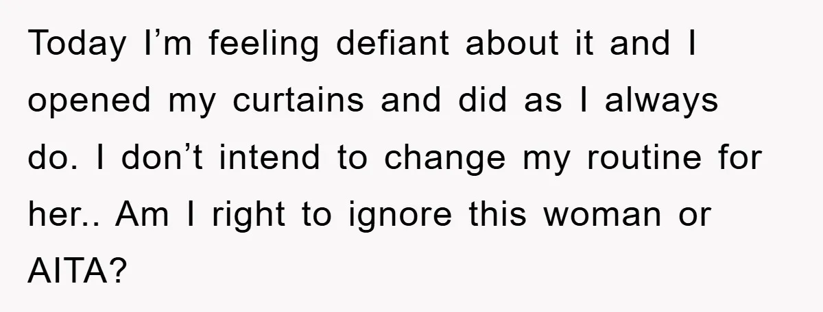 Today I’m feeling defiant about it and I opened my curtains and did as I always do. I don’t intend to change my routine for her.. Am I right to...