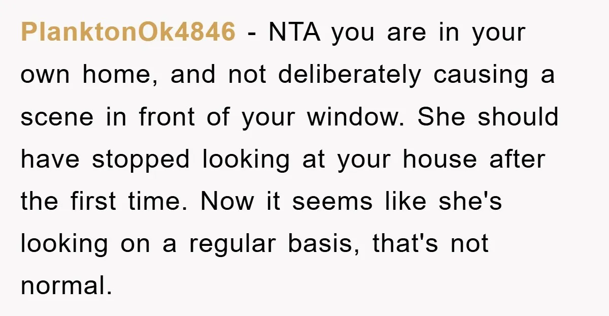 PlanktonOk4846 − NTA you are in your own home, and not deliberately causing a scene in front of your window. She should have stopped looking at your house after the...