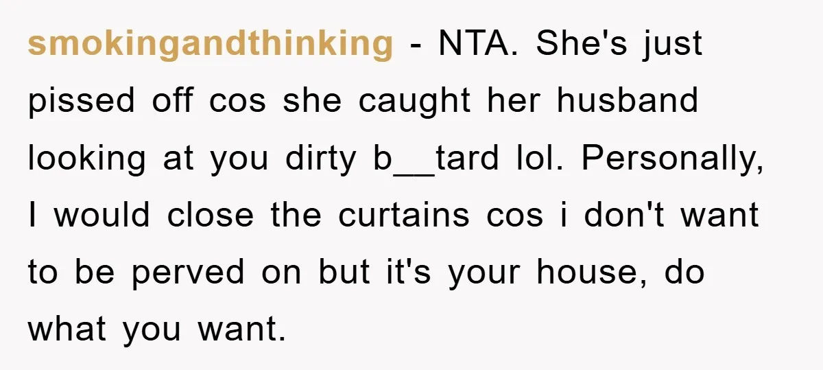 smokingandthinking − NTA. She's just pissed off cos she caught her husband looking at you dirty b__tard lol. Personally, I would close the curtains cos i don't want to be...
