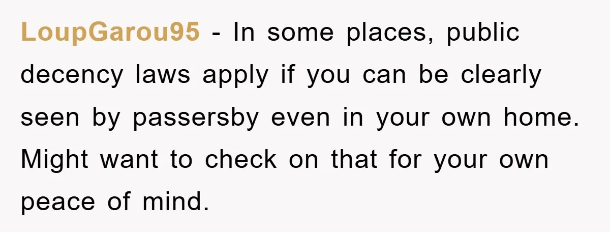 LoupGarou95 − In some places, public decency laws apply if you can be clearly seen by passersby even in your own home. Might want to check on that for your...