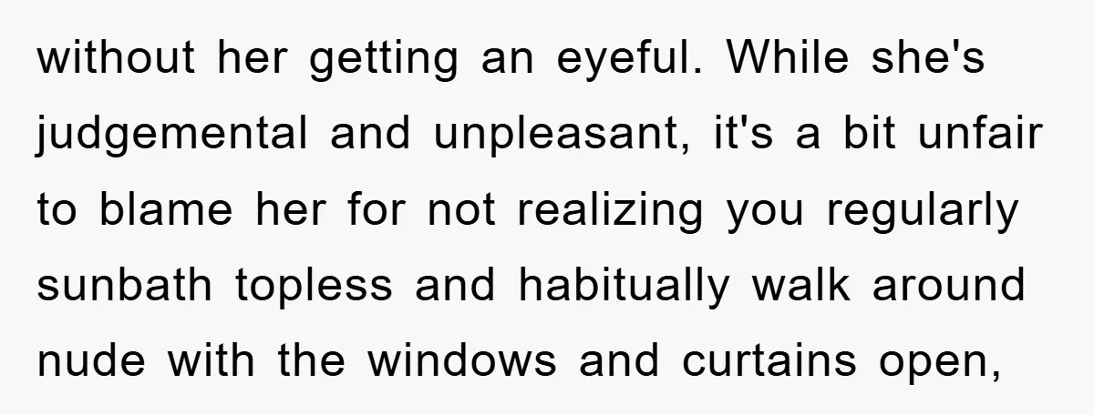 without her getting an eyeful. While she's judgemental and unpleasant, it's a bit unfair to blame her for not realizing you regularly sunbath topless and habitually walk around nude with...