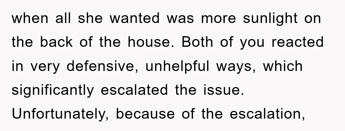 when all she wanted was more sunlight on the back of the house. Both of you reacted in very defensive, unhelpful ways, which significantly escalated the issue. Unfortunately, because of...