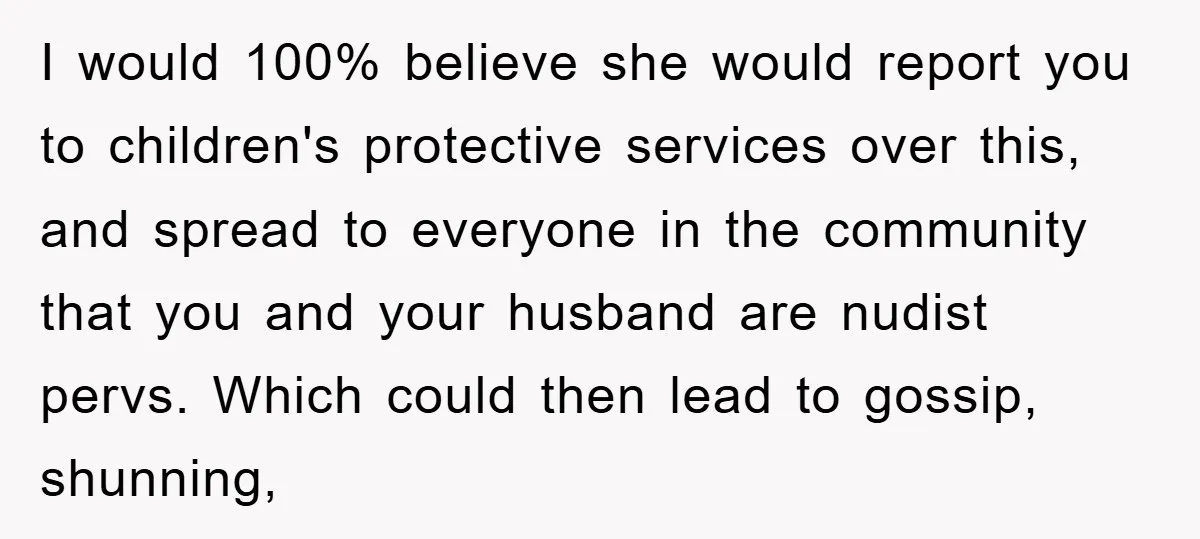 I would 100% believe she would report you to children's protective services over this, and spread to everyone in the community that you and your husband are nudist pervs. Which...