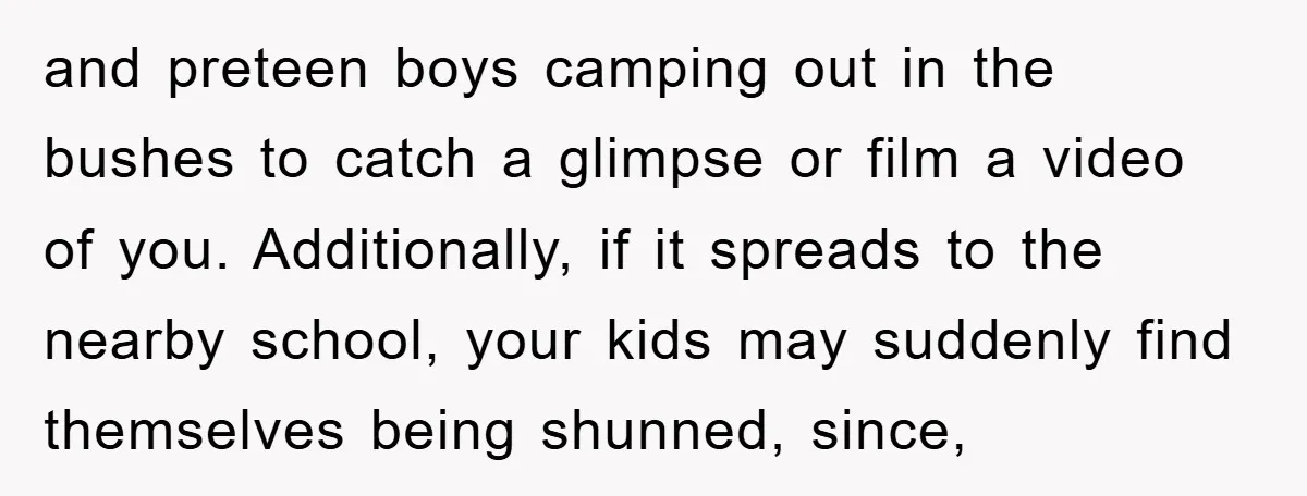 and preteen boys camping out in the bushes to catch a glimpse or film a video of you. Additionally, if it spreads to the nearby school, your kids may suddenly...