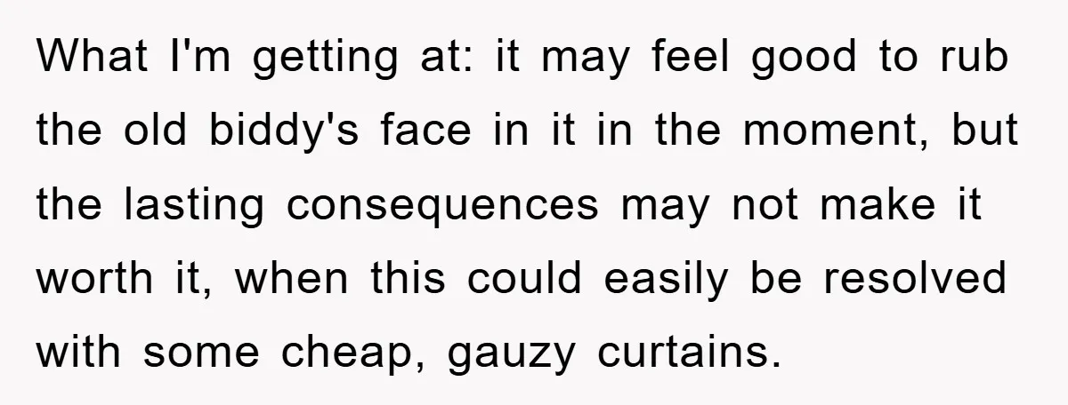 What I'm getting at: it may feel good to rub the old biddy's face in it in the moment, but the lasting consequences may not make it worth it, when...