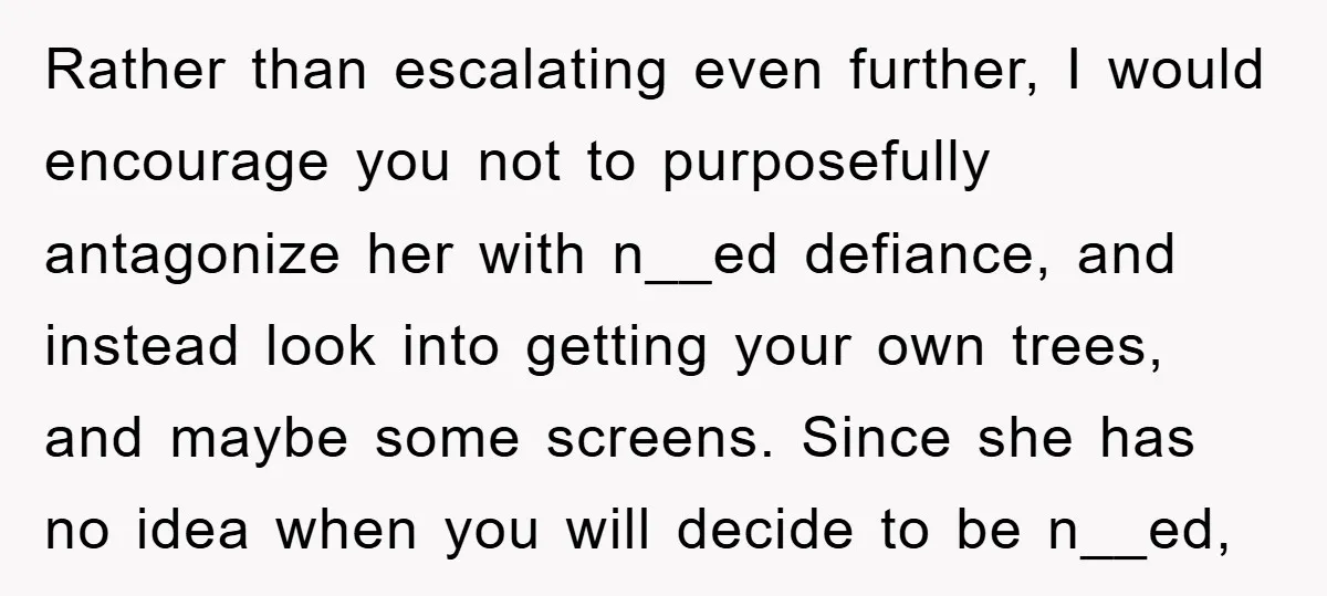 Rather than escalating even further, I would encourage you not to purposefully antagonize her with n__ed defiance, and instead look into getting your own trees, and maybe some screens. Since...