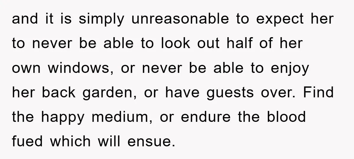 and it is simply unreasonable to expect her to never be able to look out half of her own windows, or never be able to enjoy her back garden, or...