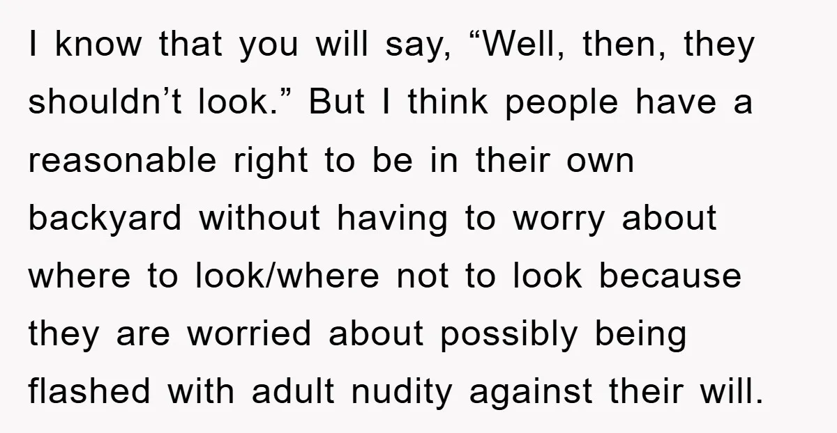 I know that you will say, “Well, then, they shouldn’t look.” But I think people have a reasonable right to be in their own backyard without having to worry about...