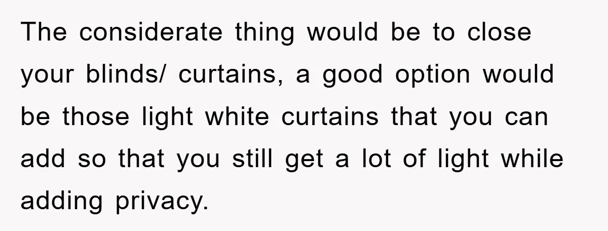 The considerate thing would be to close your blinds/ curtains, a good option would be those light white curtains that you can add so that you still get a lot...