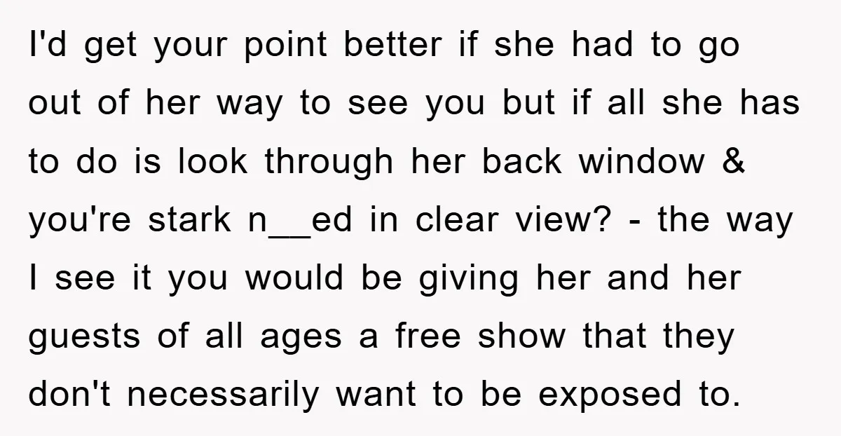I'd get your point better if she had to go out of her way to see you but if all she has to do is look through her back window...