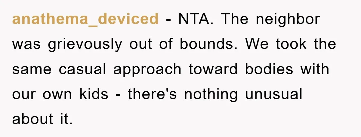 anathema_deviced − NTA. The neighbor was grievously out of bounds. We took the same casual approach toward bodies with our own kids - there's nothing unusual about it.