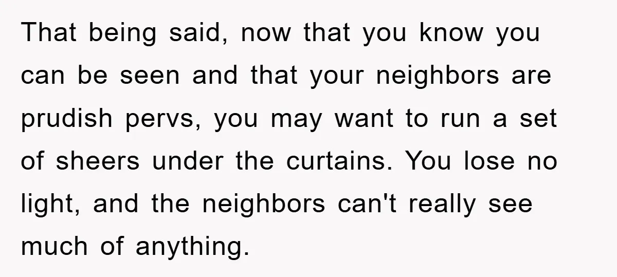 That being said, now that you know you can be seen and that your neighbors are prudish pervs, you may want to run a set of sheers under the curtains....