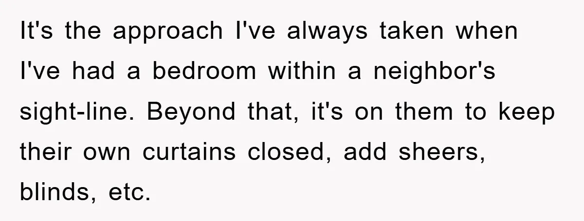 It's the approach I've always taken when I've had a bedroom within a neighbor's sight-line. Beyond that, it's on them to keep their own curtains closed, add sheers, blinds, etc.