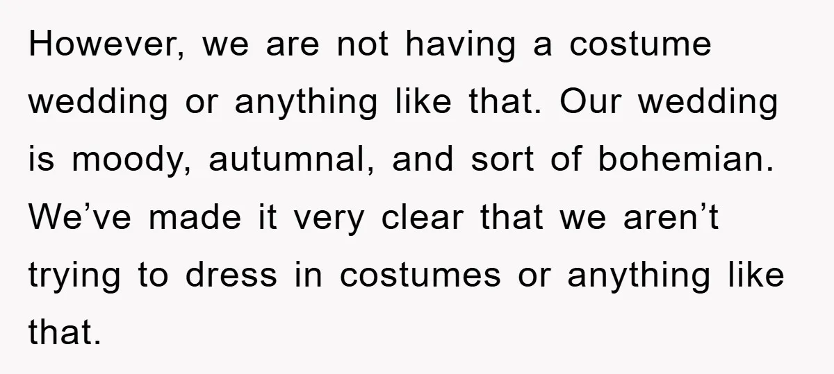 However, we are not having a costume wedding or anything like that. Our wedding is moody, autumnal, and sort of bohemian. We’ve made it very clear that we aren’t trying...