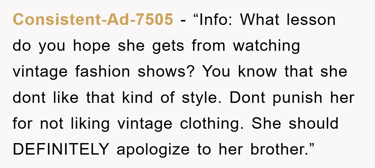 Consistent-Ad-7505 − “Info: What lesson do you hope she gets from watching vintage fashion shows? You know that she dont like that kind of style. Dont punish her for not...