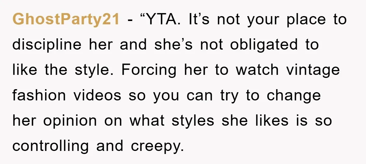 GhostParty21 − “YTA. It’s not your place to discipline her and she’s not obligated to like the style. Forcing her to watch vintage fashion videos so you can try to...