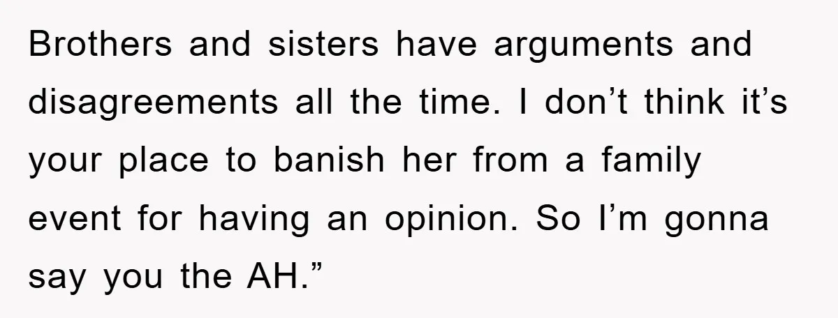 Brothers and sisters have arguments and disagreements all the time. I don’t think it’s your place to banish her from a family event for having an opinion. So I’m gonna...