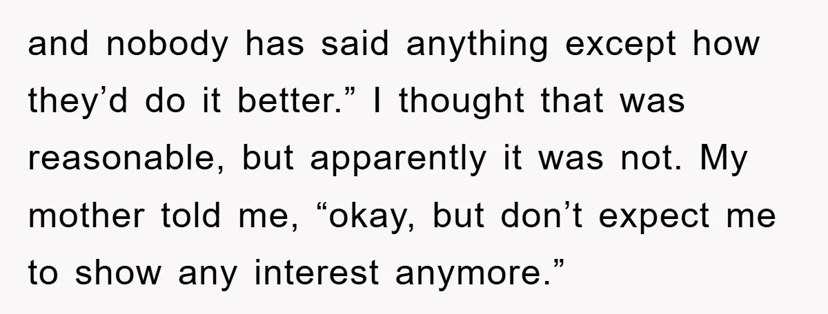 and nobody has said anything except how they’d do it better.” I thought that was reasonable, but apparently it was not. My mother told me, “okay, but don’t expect me...