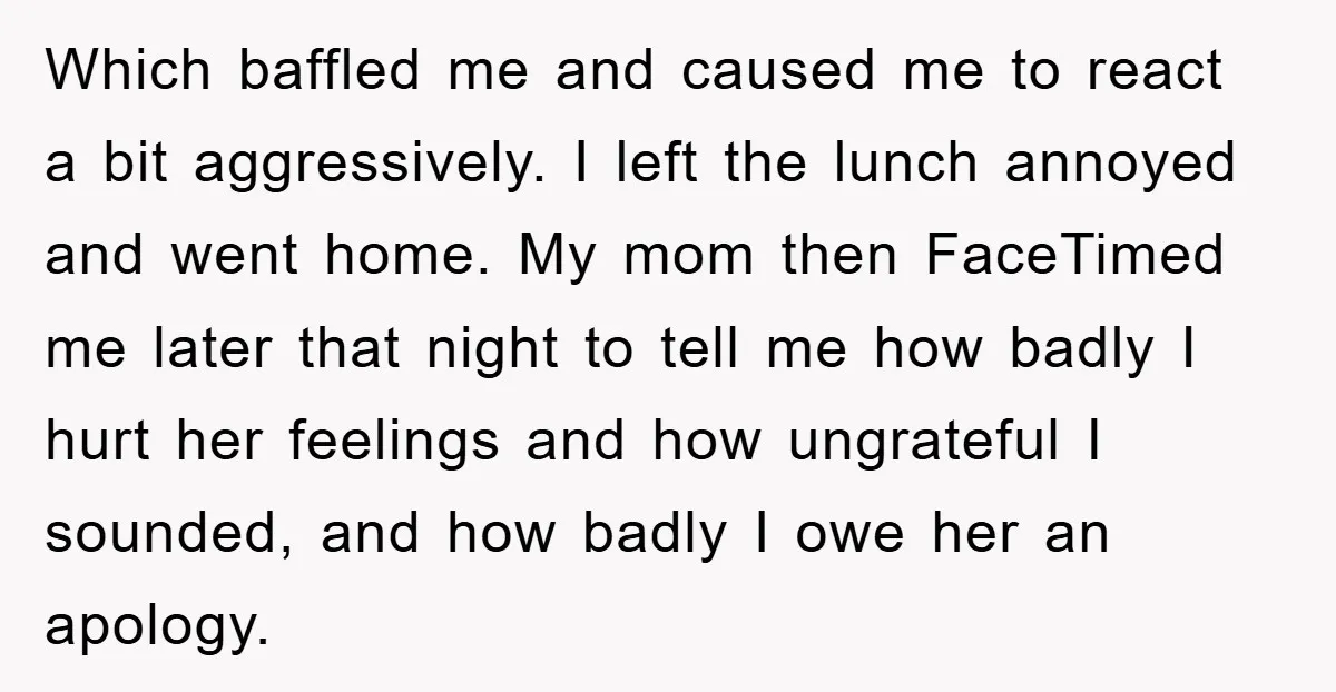 Which baffled me and caused me to react a bit aggressively. I left the lunch annoyed and went home. My mom then FaceTimed me later that night to tell me...