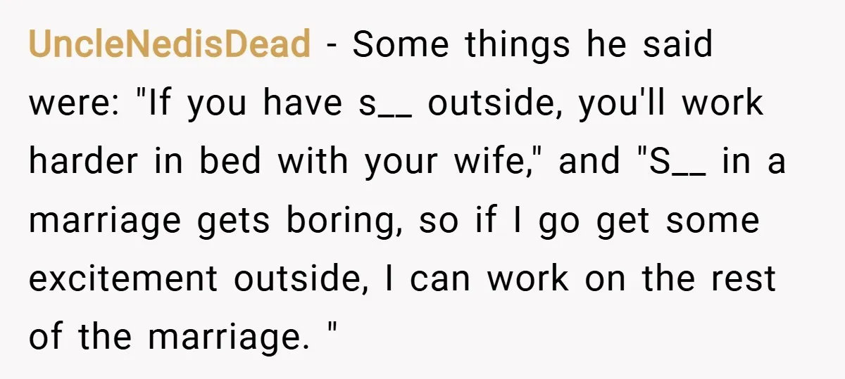 UncleNedisDead − Some things he said were: "If you have s__ outside, you'll work harder in bed with your wife," and "S__ in a marriage gets boring, so if I...
