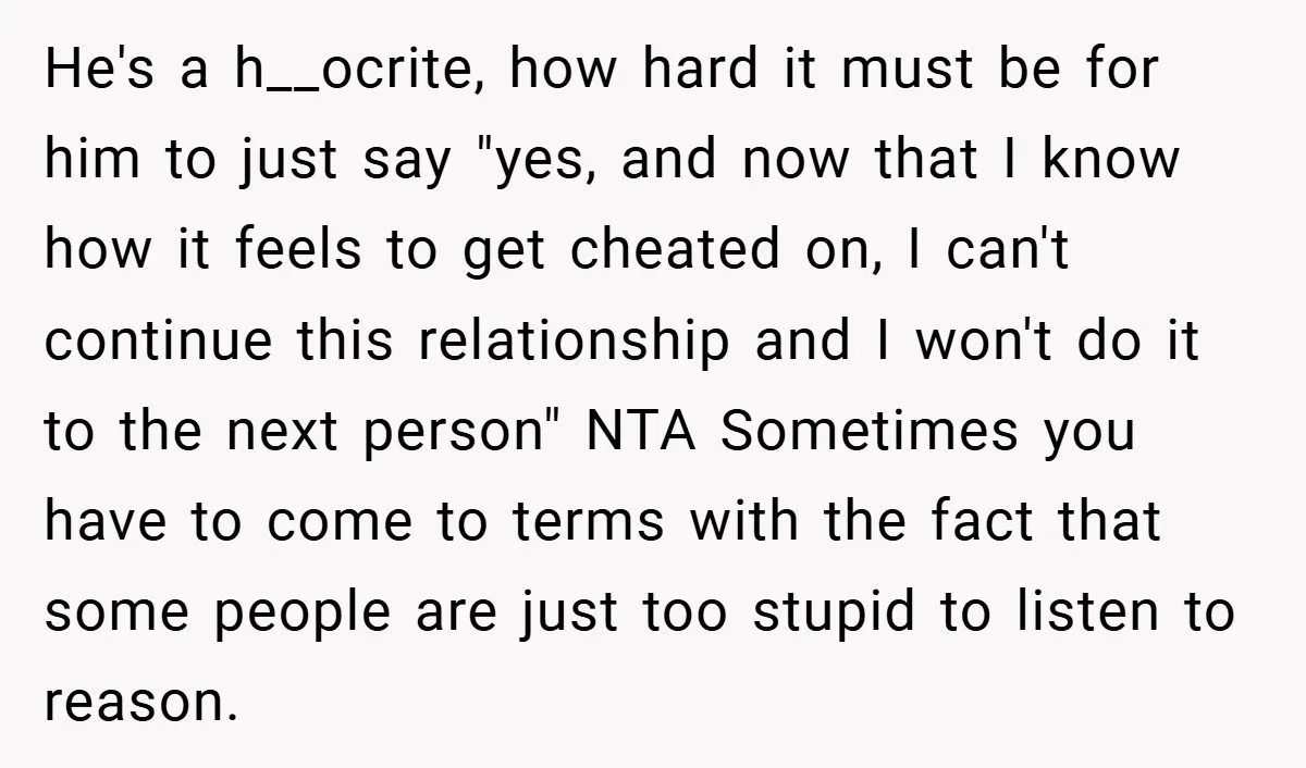 He's a h__ocrite, how hard it must be for him to just say "yes, and now that I know how it feels to get cheated on, I can't continue this...