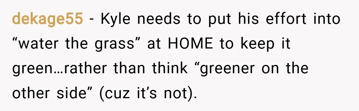 dekage55 − Kyle needs to put his effort into “water the grass” at HOME to keep it green…rather than think “greener on the other side” (cuz it’s not).