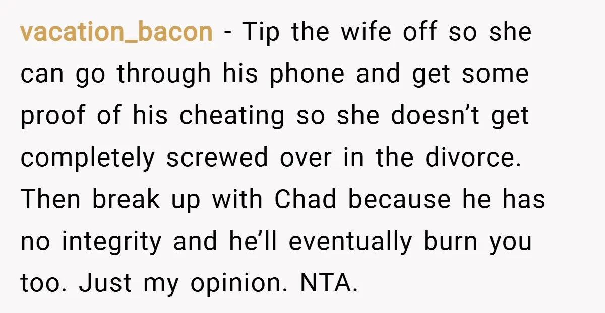 vacation_bacon − Tip the wife off so she can go through his phone and get some proof of his cheating so she doesn’t get completely screwed over in the divorce....