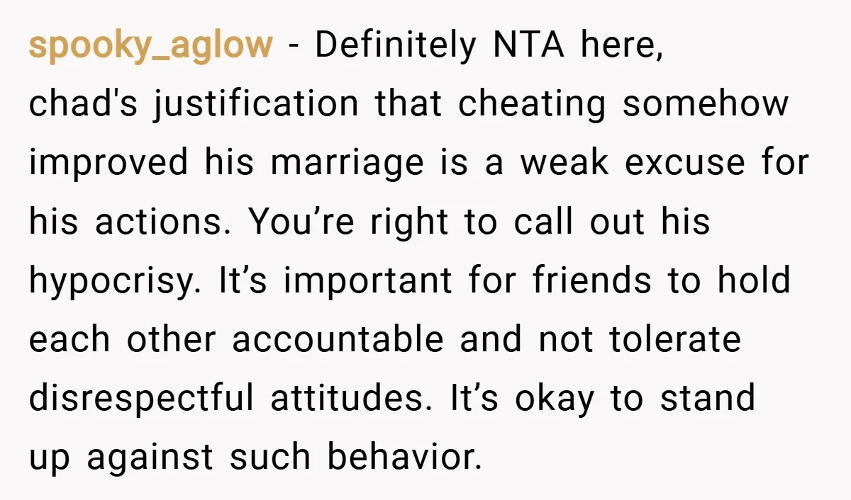 spooky_aglow − Definitely NTA here, chad's justification that cheating somehow improved his marriage is a weak excuse for his actions. You’re right to call out his hypocrisy. It’s important for...