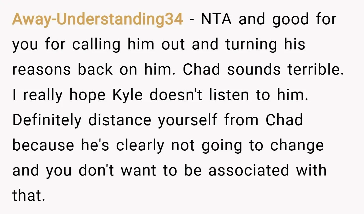 Away-Understanding34 − NTA and good for you for calling him out and turning his reasons back on him. Chad sounds terrible. I really hope Kyle doesn't listen to him. Definitely...