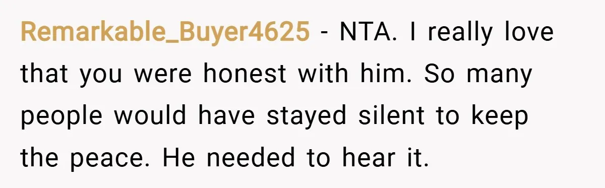 Remarkable_Buyer4625 − NTA. I really love that you were honest with him. So many people would have stayed silent to keep the peace. He needed to hear it.