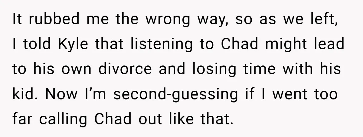 It rubbed me the wrong way, so as we left, I told Kyle that listening to Chad might lead to his own divorce and losing time with his kid. Now...