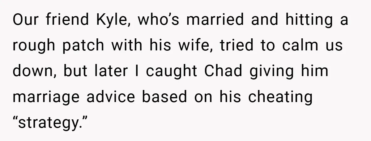 Our friend Kyle, who’s married and hitting a rough patch with his wife, tried to calm us down, but later I caught Chad giving him marriage advice based on his...