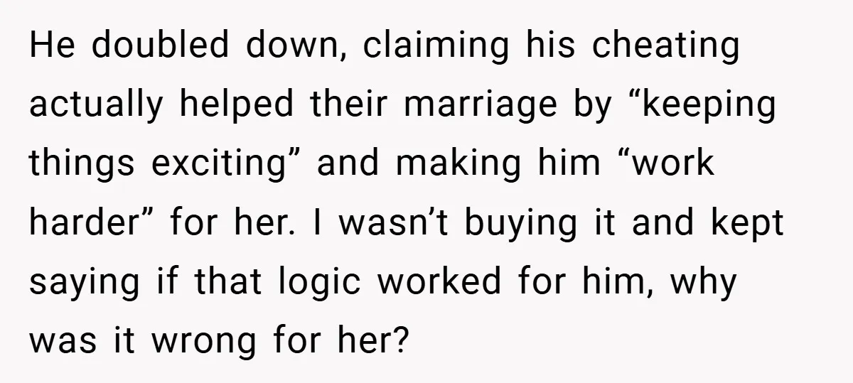He doubled down, claiming his cheating actually helped their marriage by “keeping things exciting” and making him “work harder” for her. I wasn’t buying it and kept saying if that...