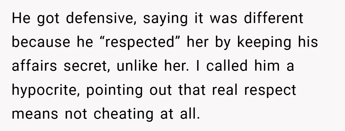 He got defensive, saying it was different because he “respected” her by keeping his affairs secret, unlike her. I called him a hypocrite, pointing out that real respect means not...