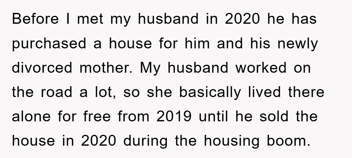 Before I met my husband in 2020 he has purchased a house for him and his newly divorced mother. My husband worked on the road a lot, so she basically...