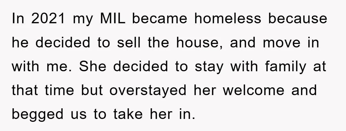 In 2021 my MIL became homeless because he decided to sell the house, and move in with me. She decided to stay with family at that time but overstayed her...